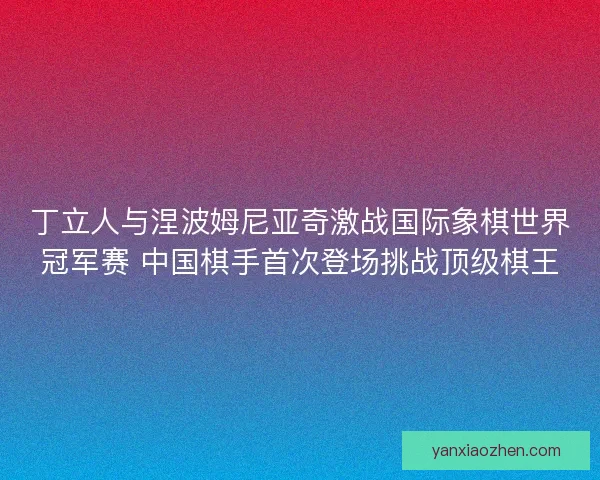丁立人与涅波姆尼亚奇激战国际象棋世界冠军赛 中国棋手首次登场挑战顶级棋王 丁立人与涅波姆尼亚奇激战国际象棋世界冠军赛 中国棋手首次登场挑战顶级棋王