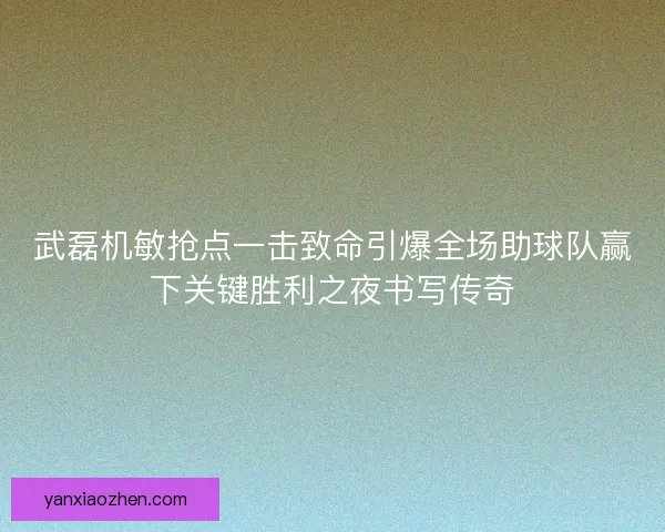 武磊机敏抢点一击致命引爆全场助球队赢下关键胜利之夜书写传奇 武磊机敏抢点一击致命引爆全场助球队赢下关键胜利之夜书写传奇